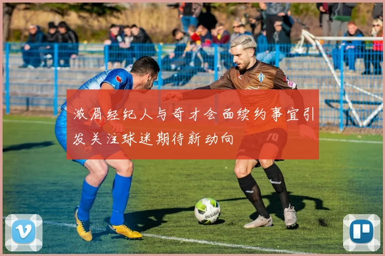 浓眉经纪人与奇才会面续约事宜引发关注球迷期待新动向