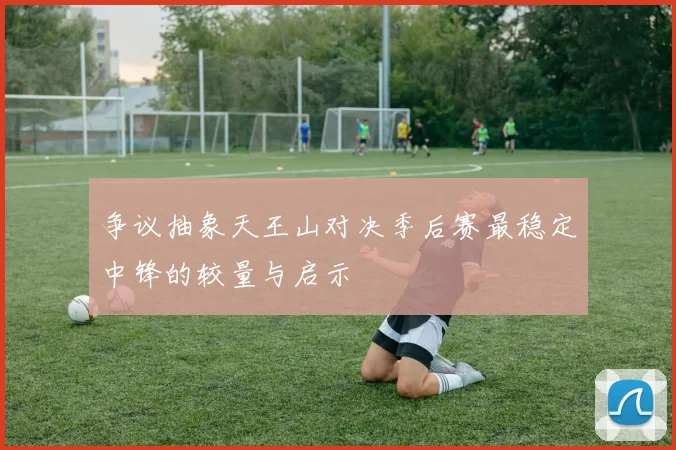 争议抽象天王山对决季后赛最稳定中锋的较量与启示
