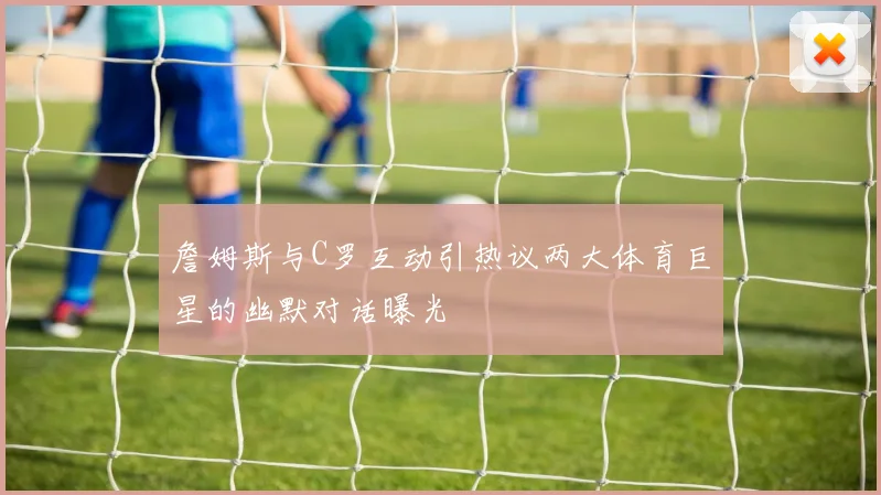 詹姆斯与C罗互动引热议两大体育巨星的幽默对话曝光