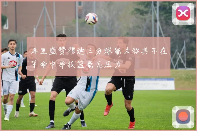 库里盛赞穆迪三分球能力称其不在乎命中率投篮毫无压力