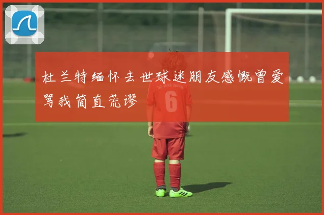 杜兰特缅怀去世球迷朋友感慨曾爱骂我简直荒谬