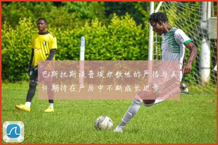 巴斯托斯谈普埃尔教练的严格与关怀期待在严厉中不断成长进步