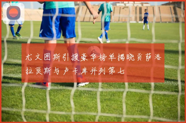 尤文图斯引援豪华榜单揭晓贡萨洛拉莫斯与卢卡库并列第七