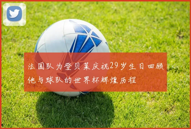 法国队为登贝莱庆祝29岁生日回顾他与球队的世界杯辉煌历程