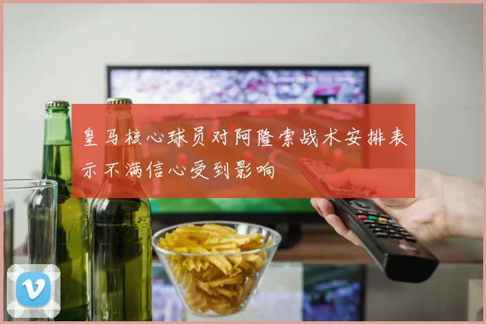 皇马核心球员对阿隆索战术安排表示不满信心受到影响