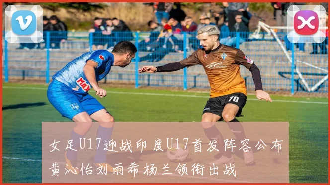 女足U17迎战印度U17首发阵容公布黄沁怡刘雨希杨兰领衔出战
