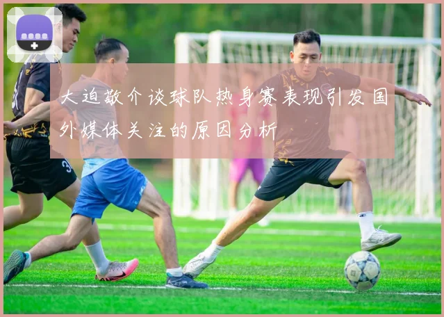 大迫敬介谈球队热身赛表现引发国外媒体关注的原因分析