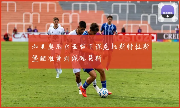 加里奥尼尔面临下课危机斯特拉斯堡瞄准费利佩路易斯