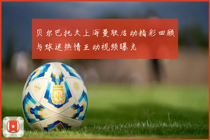贝尔巴托夫上海曼联活动精彩回顾与球迷热情互动视频曝光