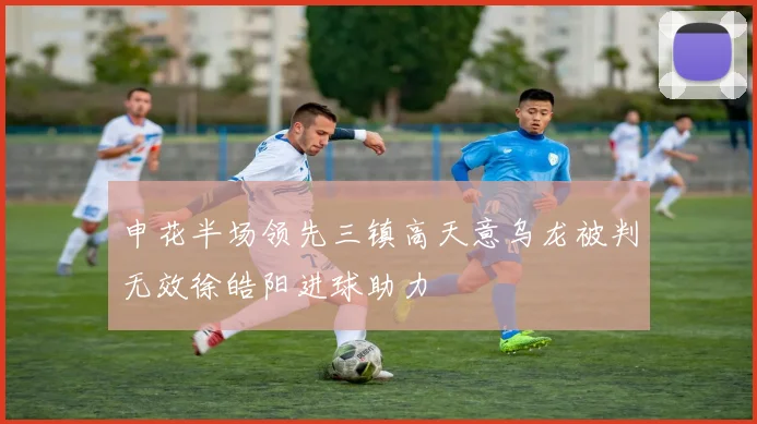 申花半场领先三镇高天意乌龙被判无效徐皓阳进球助力