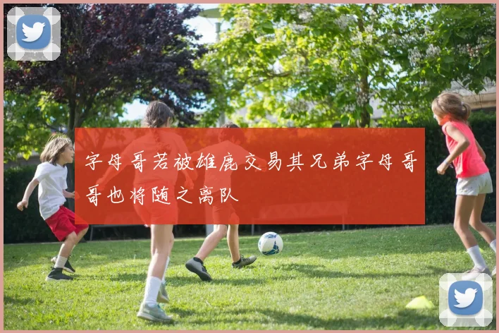 字母哥若被雄鹿交易其兄弟字母哥哥也将随之离队