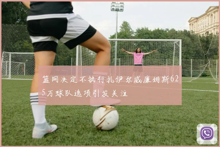 篮网决定不执行扎伊尔威廉姆斯625万球队选项引发关注
