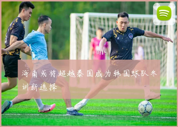 海南或将超越泰国成为韩国球队冬训新选择