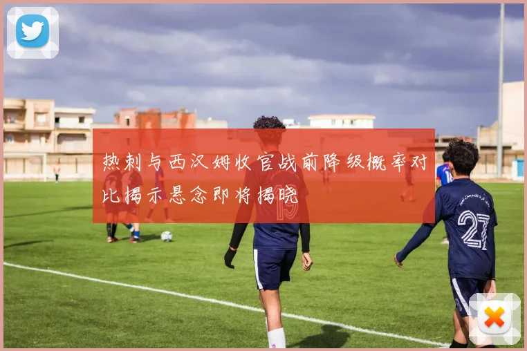 热刺与西汉姆收官战前降级概率对比揭示悬念即将揭晓
