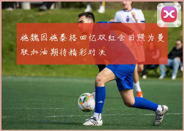 施魏因施泰格回忆双红会旧照为曼联加油期待精彩对决