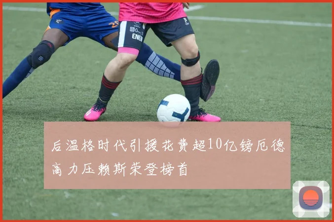 后温格时代引援花费超10亿镑厄德高力压赖斯荣登榜首