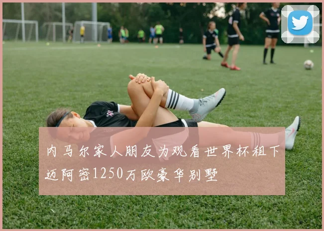 内马尔家人朋友为观看世界杯租下迈阿密1250万欧豪华别墅