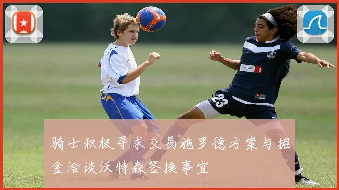 骑士积极寻求交易施罗德方案与掘金洽谈沃特森签换事宜