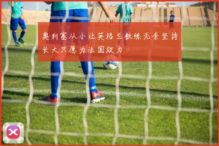 奥利塞从小让英格兰教练无奈坚持长大只愿为法国效力
