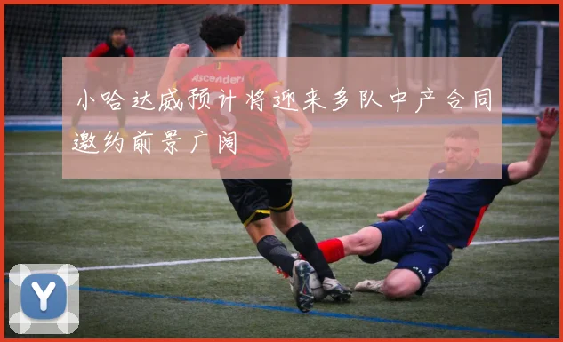 小哈达威预计将迎来多队中产合同邀约前景广阔