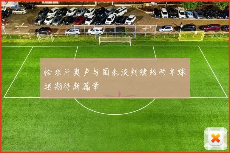 恰尔汗奥卢与国米谈判续约两年球迷期待新篇章