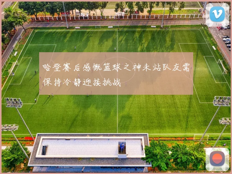 哈登赛后感慨篮球之神未站队友需保持冷静迎接挑战