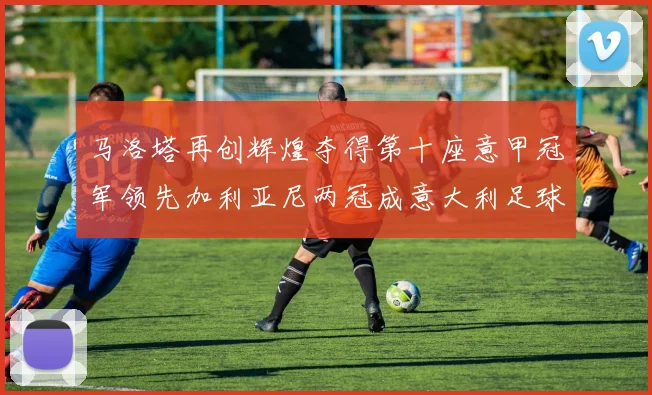 马洛塔再创辉煌夺得第十座意甲冠军领先加利亚尼两冠成意大利足球传奇