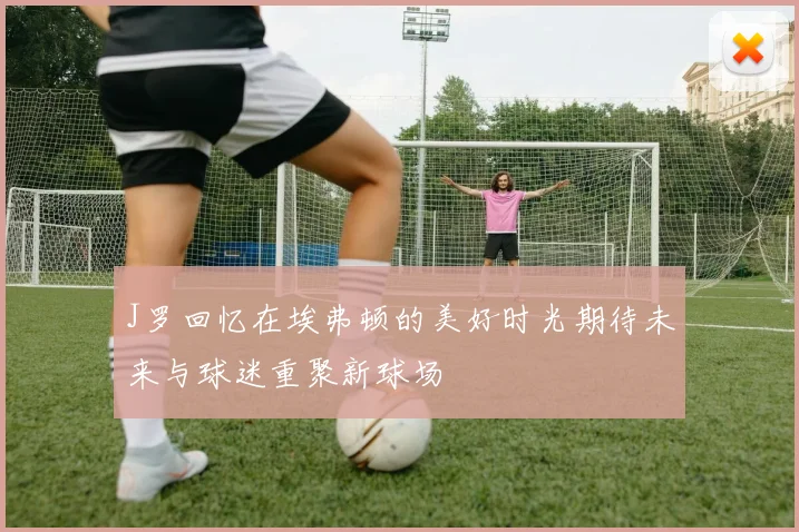 J罗回忆在埃弗顿的美好时光期待未来与球迷重聚新球场