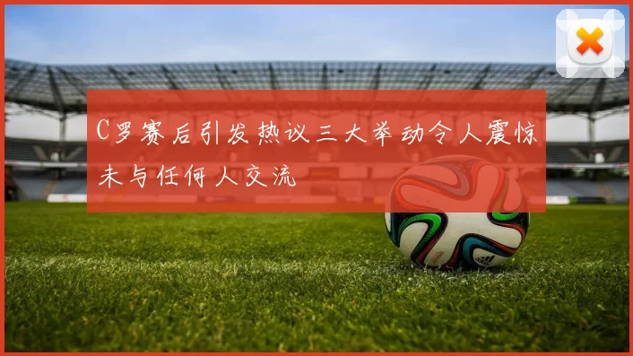 C罗赛后引发热议三大举动令人震惊未与任何人交流