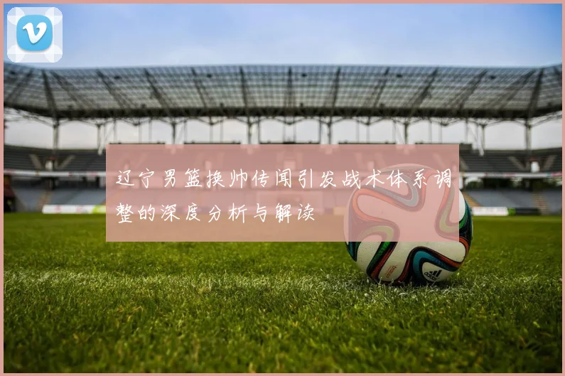 辽宁男篮换帅传闻引发战术体系调整的深度分析与解读