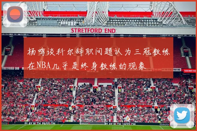 杨鸣谈科尔辞职问题认为三冠教练在NBA几乎是终身教练的现象